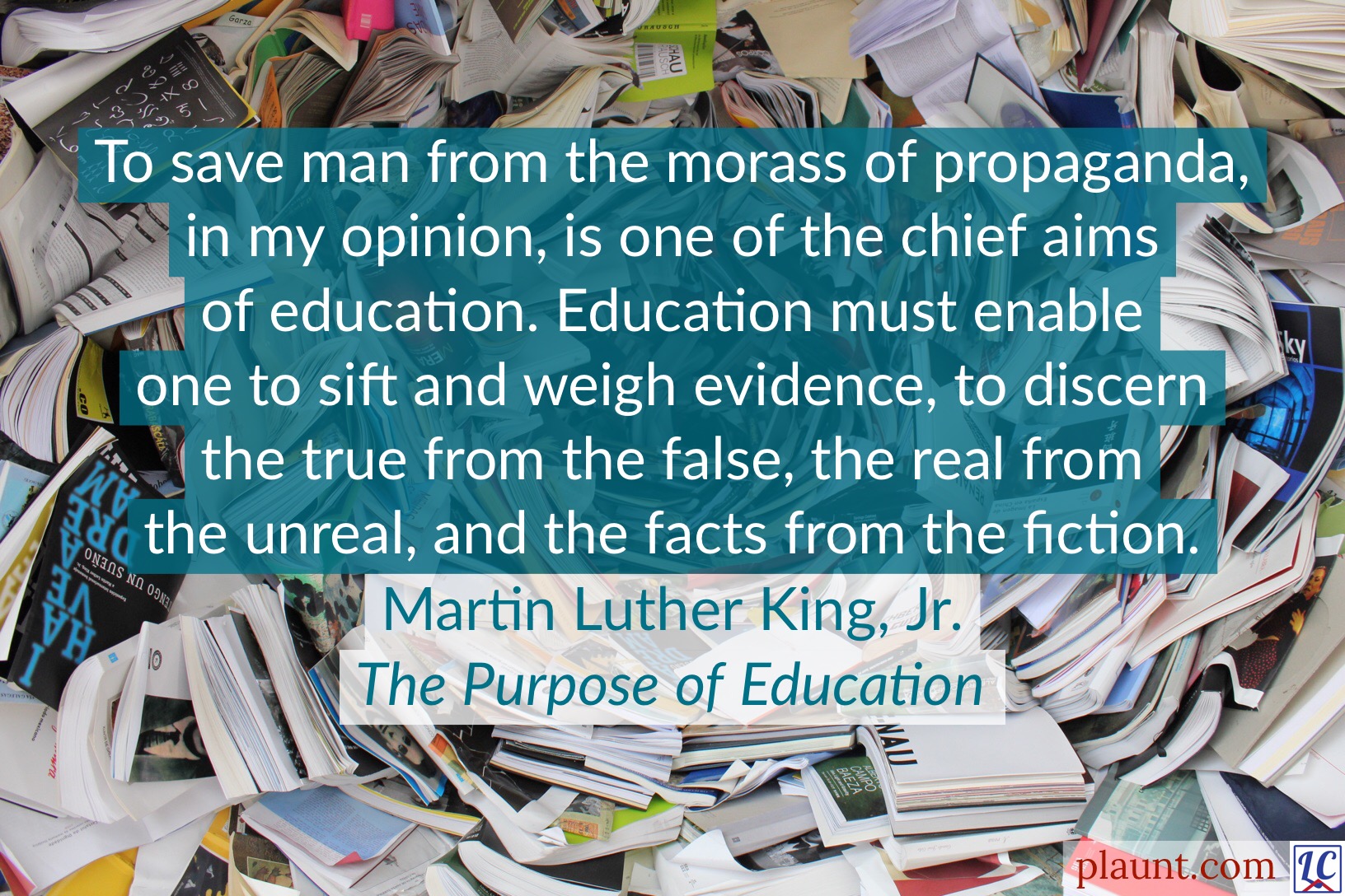 To save man from the morass of propaganda, in my opinion, is one of the chief aims of education. Education must enable one to sift and weigh evidence, to discern the true from the false, the real from the unreal, and the facts from the fiction. ~Martin Luther King, Jr., The Purpose of Education