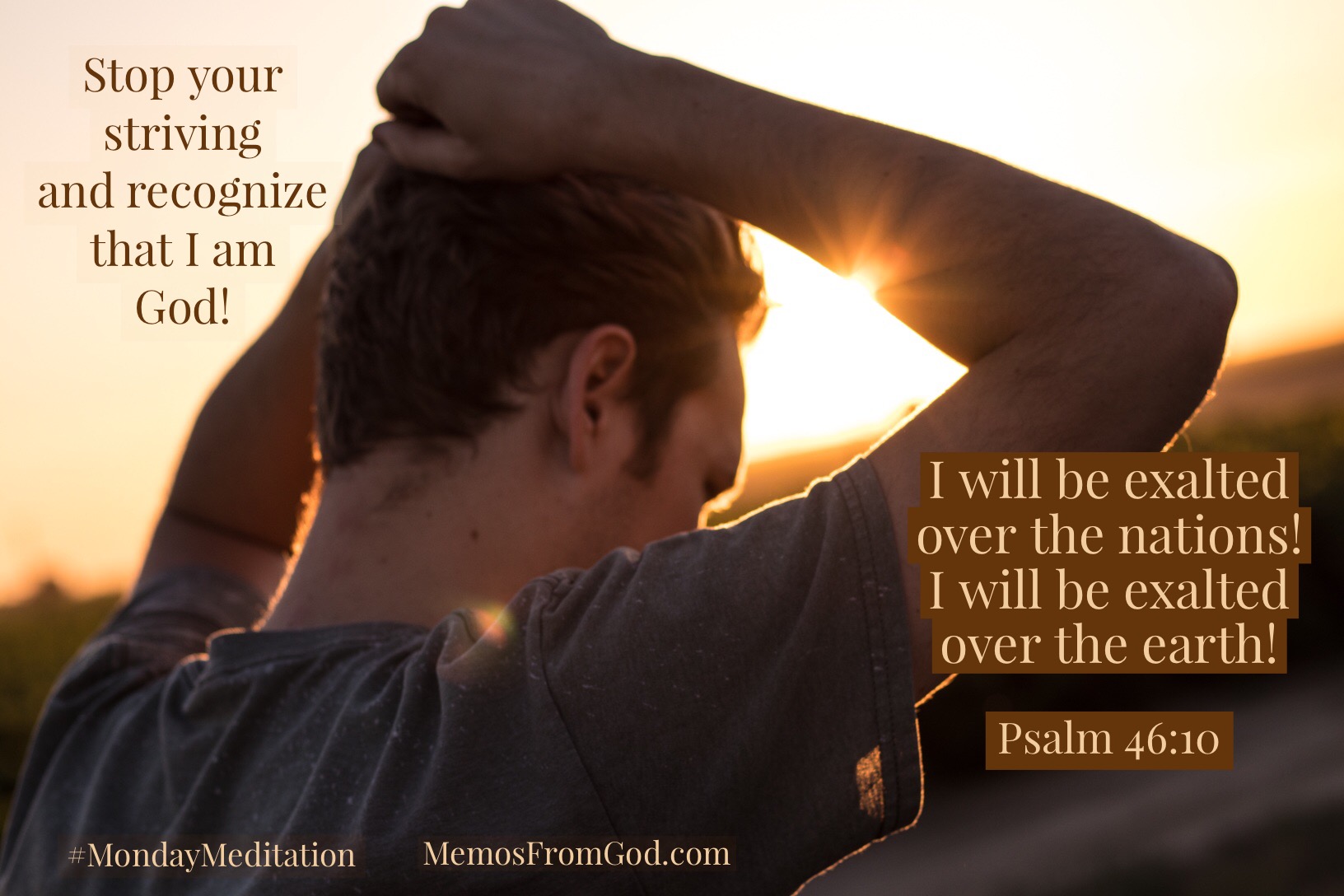 Stop your striving and recognize that I am God! I will be exalted over the nations! I will be exalted over the earth! Psalm 46:10