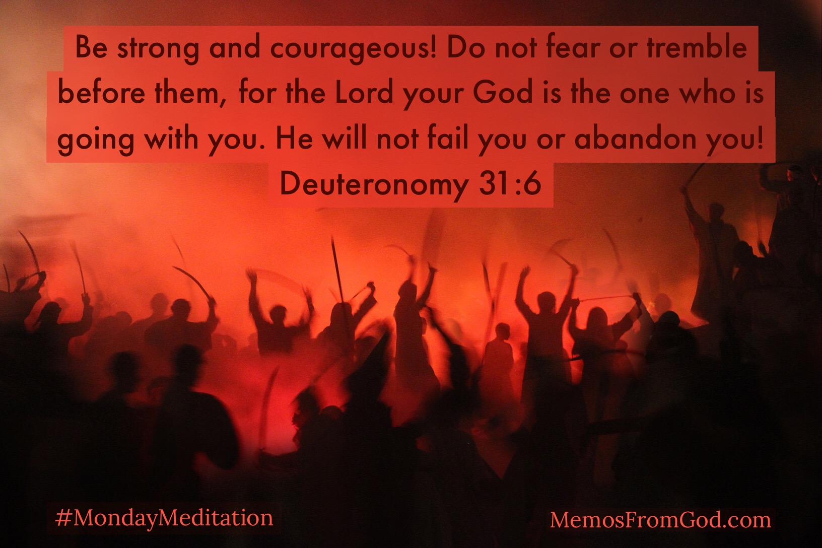 Be strong and courageous! Do not fear or tremble before them, for the Lord your God is the one who is going with you. He will not fail you or abandon you! Deuteronomy 31:6