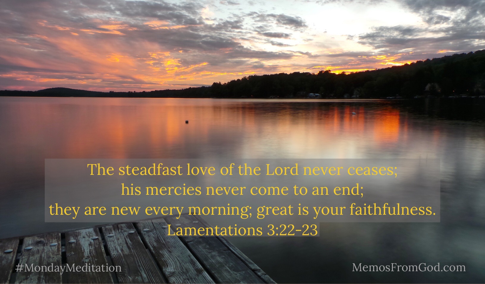 The steadfast love of the Lord never ceases; his mercies never come to an end; they are new every morning; great is your faithfulness. Lamentations 3:22-23