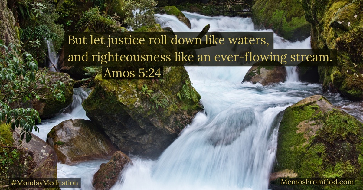 But let justice roll down like waters, and righteousness like an ever-flowing stream. Amos 5:24