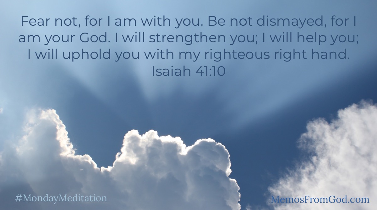 Fear not, for I am with you. Be not dismayed, for I am your God. I will strengthen you; I will help you; I will uphold you with my righteous right hand. Isaiah 41:10