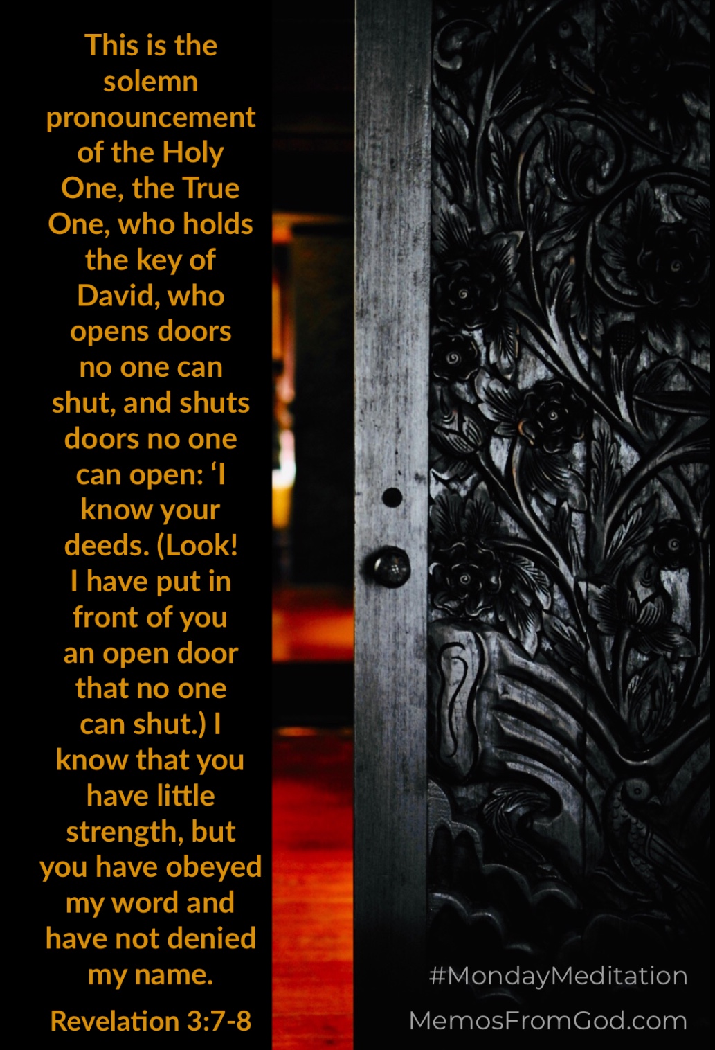 This is the solemn pronouncement of the Holy One, the True One, who holds the key of David, who opens doors no one can shut, and shuts doors no one can open: ‘I know your deeds. (Look! I have put in front of you an open door that no one can shut.) I know that you have little strength, but you have obeyed my word and have not denied my name. Revelation 3:7-8