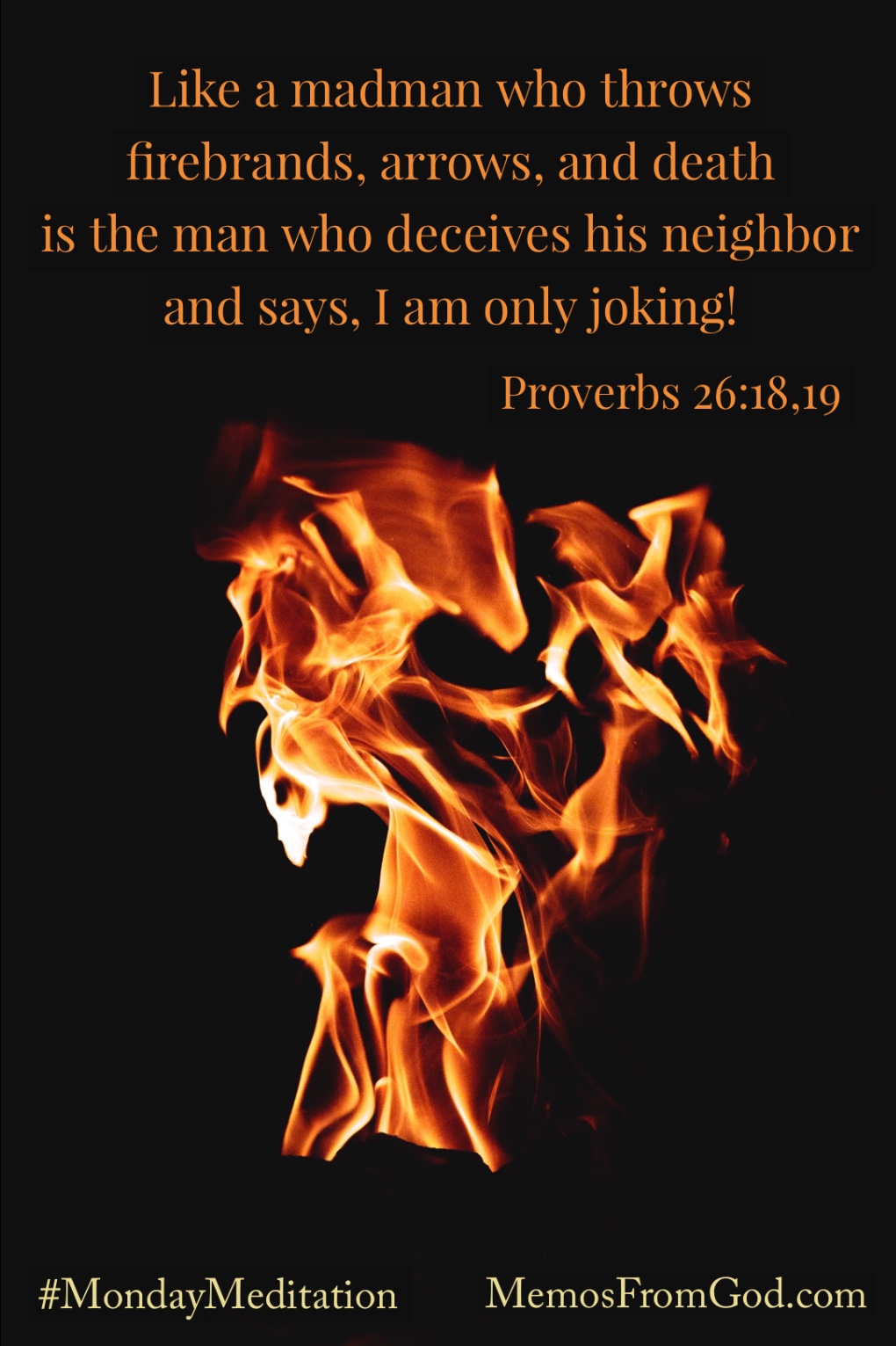 Like a madman who throws firebrands, arrows, and death is the man who deceives his neighbor and says, I am only joking! Proverbs 26:18-19