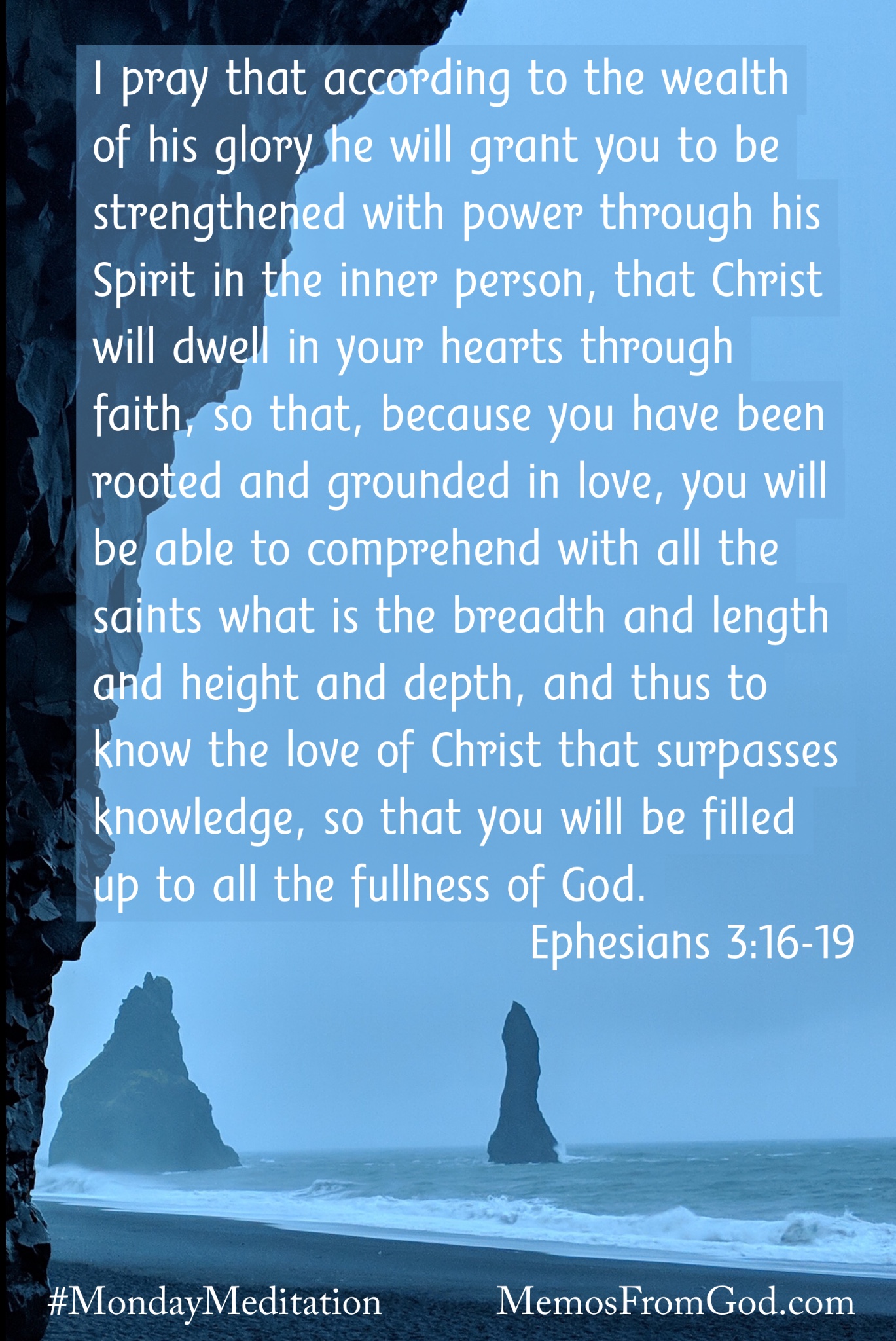 Rocky outcrops on a seashore silhouetted against a grey-blue sky. Caption: I pray that according to the wealth of his glory he will grant you to be strengthened with power through his Spirit in the inner person, that Christ will dwell in your hearts through faith, so that, because you have been rooted and grounded in love, you will be able to comprehend with all the saints what is the breadth and length and height and depth, and thus to know the love of Christ that surpasses knowledge, so that you will be filled up to all the fullness of God. Ephesians 3:16-19