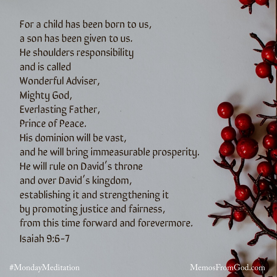 A light grey background with some red berries along the right side. Caption: For a child has been born to us, a son has been given to us. He shoulders responsibility and is called Wonderful Adviser, Mighty God, Everlasting Father, Prince of Peace. His dominion will be vast, and he will bring immeasurable prosperity. He will rule on David’s throne and over David’s kingdom, establishing it and strengthening it by promoting justice and fairness, from this time forward and forevermore. Isaiah 9:6-7