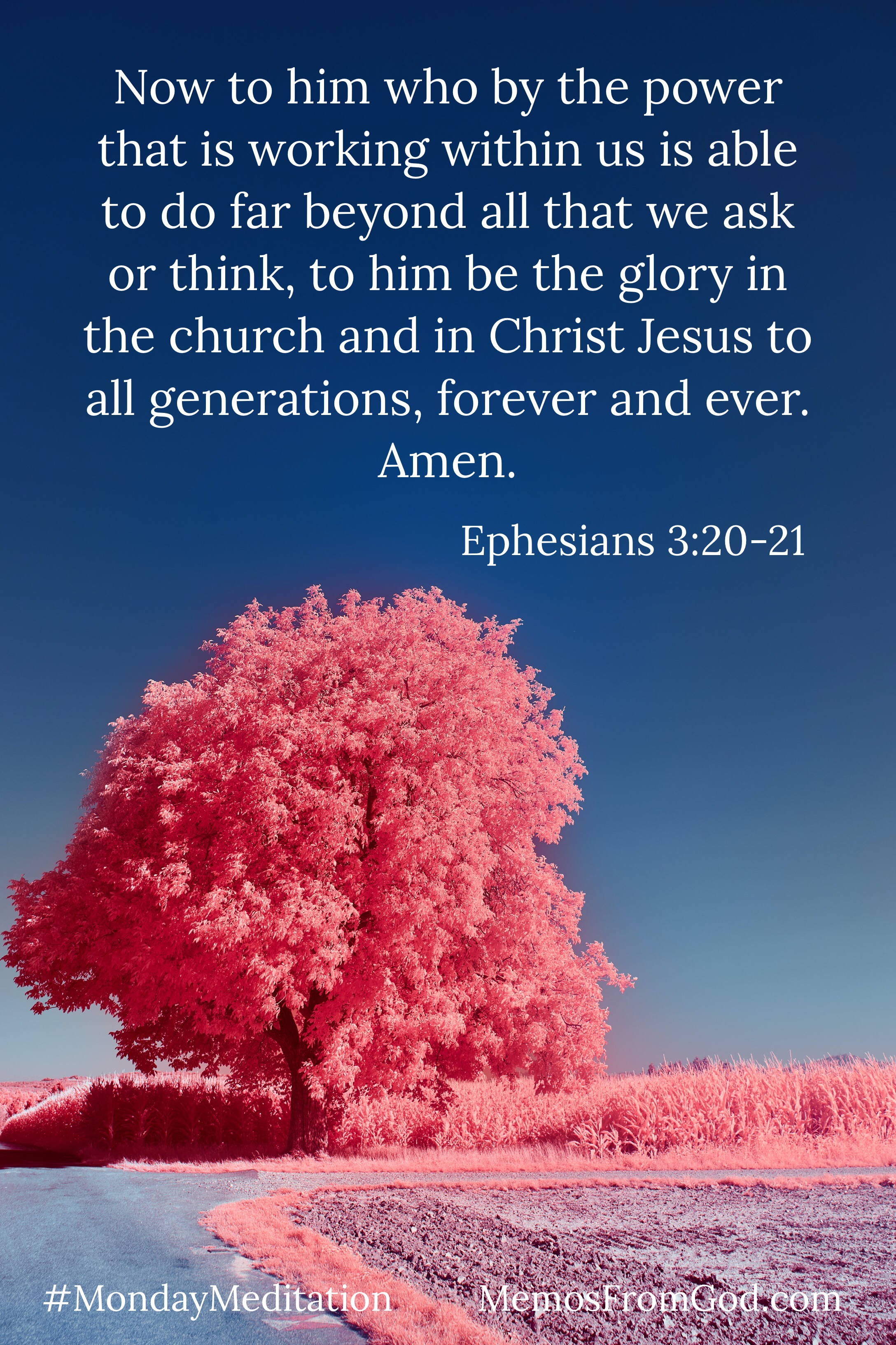 A lone tree, fully loaded with leaves, on the edge of a field. Both the tree and the field are coloured a bright pink. There is a deep blue sky in the background. Caption: Now to him who by the power that is working within us is able to do far beyond all that we ask or think, to him be the glory in the church and in Christ Jesus to all generations, forever and ever. Amen. Ephesians 3:20-21