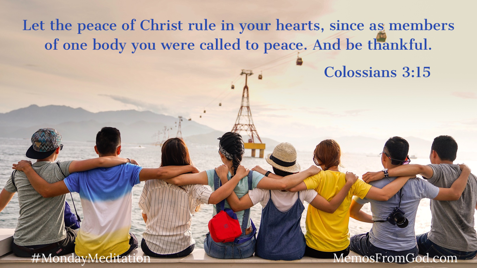 A group of eight young people sit on a bench with their arms around each other's backs. They are facing away from us, looking out over the water toward a mountain in the distance. Caption: Let the peace of Christ rule in your hearts, since as members of one body you were called to peace. And be thankful. Colossians 3:15