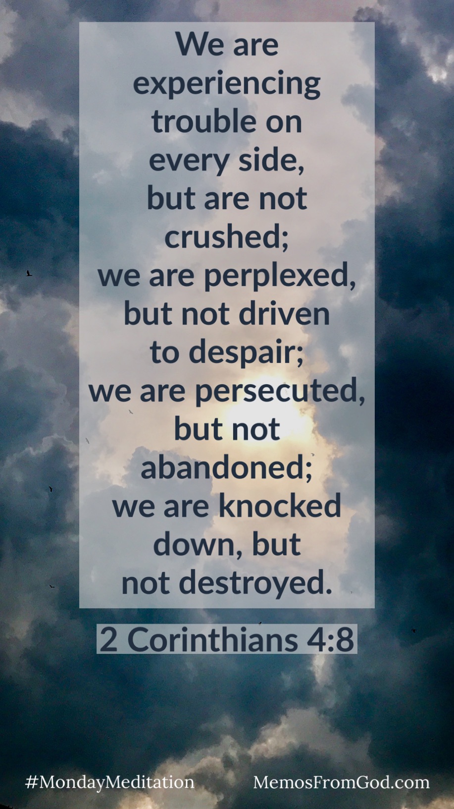 The sun is peeking through a sky filled with dark storm clouds. Caption: We are experiencing trouble on every side, but are not crushed: we are perplexed, but not driven to despair; we are persecuted, but not abandoned; we are knocked down, but not destroyed. 2 Corinthians 4:8